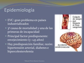 Epidemiología
 EVC: gran problema en países
  industrializados
 3º causa de mortalidad y una de las
  primeras de incapacidad
 Principal factor predisponente:
  envejecimiento (y <45 años)
 Hay predisposición familiar, razón:
  hipertensión arterial, diabetes e
  hipercolesterolemia

               Tlahuetl Flores Ramiro Francisco
 