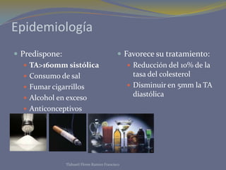 Epidemiología
 Predispone:                                Favorece su tratamiento:
    TA>160mm sistólica                         Reducción del 10% de la
    Consumo de sal                              tasa del colesterol
    Fumar cigarrillos                          Disminuir en 5mm la TA
    Alcohol en exceso
                                                 diastólica
    Anticonceptivos




              Tlahuetl Flores Ramiro Francisco
 
