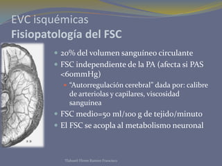 EVC isquémicas
Fisiopatología del FSC
         20% del volumen sanguíneo circulante
         FSC independiente de la PA (afecta si PAS
         <60mmHg)
           “Autorregulación cerebral” dada por: calibre
             de arteriolas y capilares, viscosidad
             sanguínea
         FSC medio=50 ml/100 g de tejido/minuto
         El FSC se acopla al metabolismo neuronal



           Tlahuetl Flores Ramiro Francisco
 