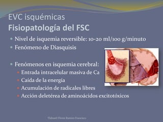 EVC isquémicas
Fisiopatología del FSC
 Nivel de isquemia reversible: 10-20 ml/100 g/minuto
 Fenómeno de Diasquisis
 Fenómenos en isquemia cerebral:
 Entrada intracelular masiva de Ca
 Caída de la energía
 Acumulación de radicales libres
 Acción deletérea de aminoácidos excitotóxicos
Tlahuetl Flores Ramiro Francisco
 