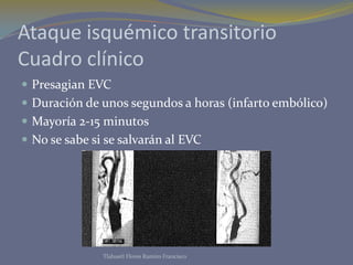 Ataque isquémico transitorio
Cuadro clínico
 Presagian EVC
 Duración de unos segundos a horas (infarto embólico)
 Mayoría 2-15 minutos
 No se sabe si se salvarán al EVC
Tlahuetl Flores Ramiro Francisco
 