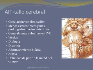 AIT-tallo cerebral
 Circulación vertebrobasilar
 Menos estereotípicos y más
prolongados que los anteriores
 Generalmente culminan en EVC
 Vértigo
 Diplopía
 Disartria
 Adormecimiento bifacial
 Ataxia
 Debilidad de parte o la mitad del
cuerpo
Tlahuetl Flores Ramiro Francisco
 