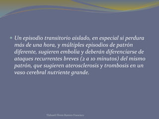  Un episodio transitorio aislado, en especial si perdura
más de una hora, y múltiples episodios de patrón
diferente, sugieren embolia y deberán diferenciarse de
ataques recurrentes breves (2 a 10 minutos) del mismo
patrón, que sugieren aterosclerosis y trombosis en un
vaso cerebral nutriente grande.
Tlahuetl Flores Ramiro Francisco
 