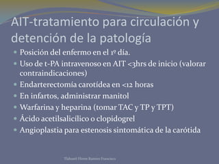AIT-tratamiento para circulación y
detención de la patología
 Posición del enfermo en el 1º día.
 Uso de t-PA intravenoso en AIT <3hrs de inicio (valorar
contraindicaciones)
 Endarterectomía carotídea en <12 horas
 En infartos, administrar manitol
 Warfarina y heparina (tomar TAC y TP y TPT)
 Ácido acetilsalicílico o clopidogrel
 Angioplastia para estenosis sintomática de la carótida
Tlahuetl Flores Ramiro Francisco
 