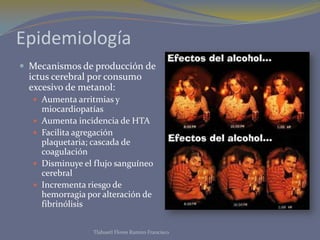 Epidemiología
 Mecanismos de producción de
ictus cerebral por consumo
excesivo de metanol:
 Aumenta arritmias y
miocardiopatías
 Aumenta incidencia de HTA
 Facilita agregación
plaquetaria; cascada de
coagulación
 Disminuye el flujo sanguíneo
cerebral
 Incrementa riesgo de
hemorragia por alteración de
fibrinólisis
Tlahuetl Flores Ramiro Francisco
 