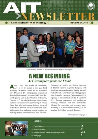 Asian Institute of Technology DECEMBER 2011
INSIDE ISSUE.. .
A NEW BEGINNING
AIT Resurfaces from the Flood
Photo Gallery................................................................................. 2
Up and Working............................................................................. 3
People / Recent News / Happenings at AIT................................... 4-5
Backpage...................................................................................... 6
After over five weeks of inundation,
AIT is set to launch a new post-flood
beginning. Academic classes are set to resume
on 6 December 2011 at temporary locations at
Stamford International University (SIU), Hua Hin,
and Silpakorn University, Petchaburi IT Campus,
Cha-Am. AIT has tried to limit the disruption to
students’academic courses by resuming all classes
faster than other universities similarly impacted
by the flood. Students involved in research work
will resume their studies at various locations by
working in close consultation with their advisors.
Temporary AIT offices are already functional
at different locations in greater Bangkok, with
significant numbers of students, faculty, and staff
backonthejob.Meanwhile,waterisbeingpumped
from the mother campus in Pathumthani and it is
expected to be completely dry by 5 December
2011. Damage assessments and professional
cleansing operations will start immediately,
followed by restoration and recovery work.
According to an initial internal estimate, AIT has
sustained Bt. 1 billion in overall damages.
Photo feature on page 2
AIT welcomes students at the Suvarnabhoomi Airport at Bangkok.
 