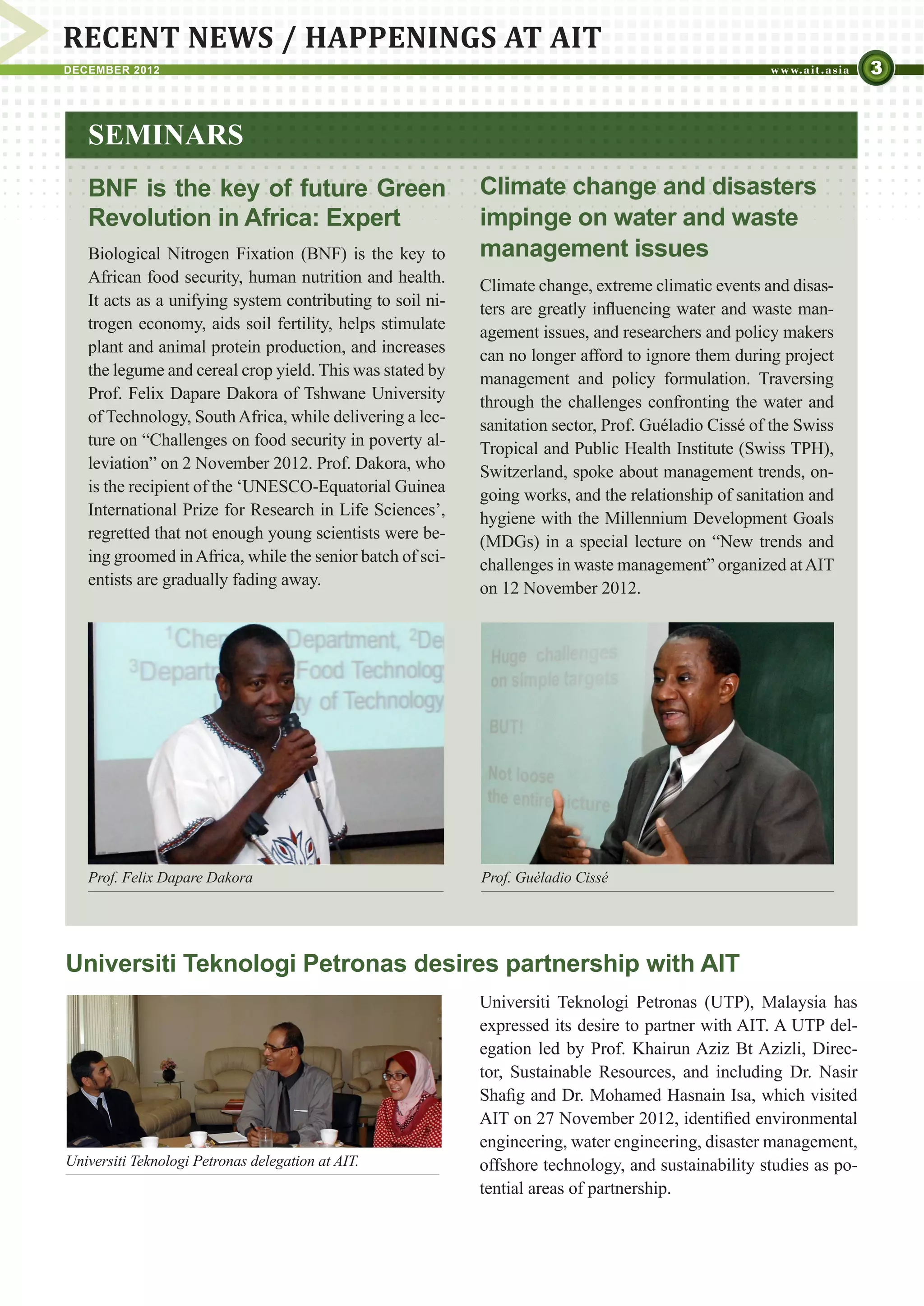 RECENT NEWS / HAPPENINGS AT AIT
DECEMBER 2012                                                                                                       3


   SEMINARS
   BNF is the key of future Green                          Climate change and disasters
   Revolution in Africa: Expert                            impinge on water and waste
   Biological Nitrogen Fixation (BNF) is the key to        management issues
   African food security, human nutrition and health.      Climate change, extreme climatic events and disas-
   It acts as a unifying system contributing to soil ni-   ters are greatly influencing water and waste man-
   trogen economy, aids soil fertility, helps stimulate    agement issues, and researchers and policy makers
   plant and animal protein production, and increases      can no longer afford to ignore them during project
   the legume and cereal crop yield. This was stated by    management and policy formulation. Traversing
   Prof. Felix Dapare Dakora of Tshwane University         through the challenges confronting the water and
   of Technology, South Africa, while delivering a lec-    sanitation sector, Prof. Guéladio Cissé of the Swiss
   ture on “Challenges on food security in poverty al-     Tropical and Public Health Institute (Swiss TPH),
   leviation” on 2 November 2012. Prof. Dakora, who        Switzerland, spoke about management trends, on-
   is the recipient of the ‘UNESCO-Equatorial Guinea       going works, and the relationship of sanitation and
   International Prize for Research in Life Sciences’,     hygiene with the Millennium Development Goals
   regretted that not enough young scientists were be-     (MDGs) in a special lecture on “New trends and
   ing groomed in Africa, while the senior batch of sci-   challenges in waste management” organized at AIT
   entists are gradually fading away.                      on 12 November 2012.




   Prof. Felix Dapare Dakora                               Prof. Guéladio Cissé




Universiti Teknologi Petronas desires partnership with AIT
                                                           Universiti Teknologi Petronas (UTP), Malaysia has
                                                           expressed its desire to partner with AIT. A UTP del-
                                                           egation led by Prof. Khairun Aziz Bt Azizli, Direc-
                                                           tor, Sustainable Resources, and including Dr. Nasir
                                                           Shafig and Dr. Mohamed Hasnain Isa, which visited
                                                           AIT on 27 November 2012, identified environmental
                                                           engineering, water engineering, disaster management,
Universiti Teknologi Petronas delegation at AIT.           offshore technology, and sustainability studies as po-
                                                           tential areas of partnership.
 