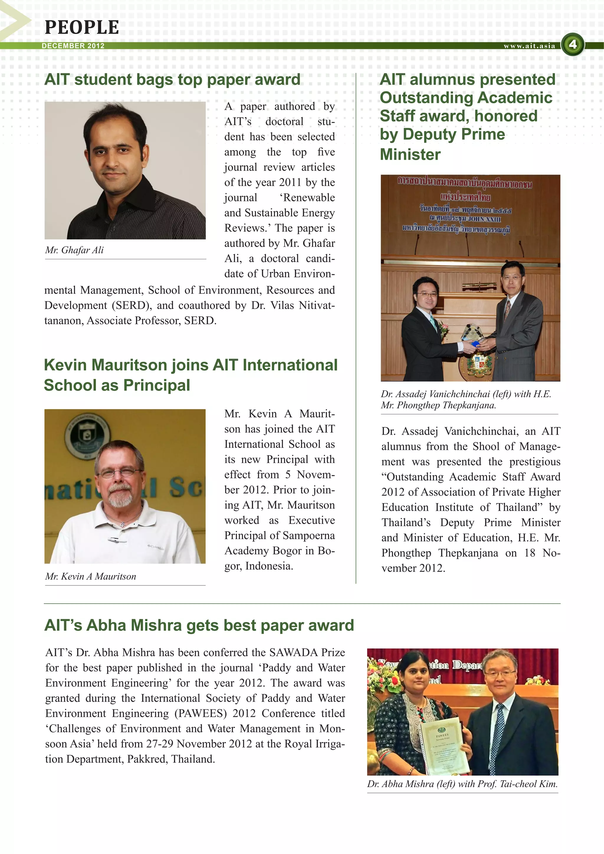 PEOPLE
DECEMBER 2012                                                                                                      4

AIT student bags top paper award                                   AIT alumnus presented
                                    A paper authored by
                                                                   Outstanding Academic
                                    AIT’s doctoral stu-            Staff award, honored
                                    dent has been selected         by Deputy Prime
                                    among the top five             Minister
                                    journal review articles
                                    of the year 2011 by the
                                    journal     ‘Renewable
                                    and Sustainable Energy
                                    Reviews.’ The paper is
                                    authored by Mr. Ghafar
Mr. Ghafar Ali
                                    Ali, a doctoral candi-
                                    date of Urban Environ-
mental Management, School of Environment, Resources and
Development (SERD), and coauthored by Dr. Vilas Nitivat-
tananon, Associate Professor, SERD.


Kevin Mauritson joins AIT International
School as Principal                                                Dr. Assadej Vanichchinchai (left) with H.E.
                                                                   Mr. Phongthep Thepkanjana.
                                    Mr. Kevin A Maurit-
                                    son has joined the AIT         Dr. Assadej Vanichchinchai, an AIT
                                    International School as        alumnus from the Shool of Manage-
                                    its new Principal with         ment was presented the prestigious
                                    effect from 5 Novem-           “Outstanding Academic Staff Award
                                    ber 2012. Prior to join-       2012 of Association of Private Higher
                                    ing AIT, Mr. Mauritson         Education Institute of Thailand” by
                                    worked as Executive            Thailand’s Deputy Prime Minister
                                    Principal of Sampoerna         and Minister of Education, H.E. Mr.
                                    Academy Bogor in Bo-           Phongthep Thepkanjana on 18 No-
                                    gor, Indonesia.                vember 2012.
Mr. Kevin A Mauritson




AIT’s Abha Mishra gets best paper award
AIT’s Dr. Abha Mishra has been conferred the SAWADA Prize
for the best paper published in the journal ‘Paddy and Water
Environment Engineering’ for the year 2012. The award was
granted during the International Society of Paddy and Water
Environment Engineering (PAWEES) 2012 Conference titled
‘Challenges of Environment and Water Management in Mon-
soon Asia’ held from 27-29 November 2012 at the Royal Irriga-
tion Department, Pakkred, Thailand.

                                                                Dr. Abha Mishra (left) with Prof. Tai-cheol Kim.
 