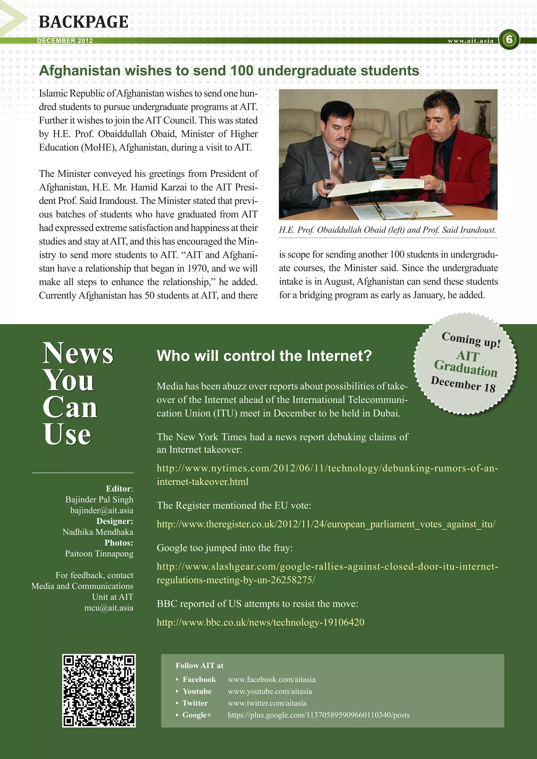 BACKPAGE
 DECEMBER 2012                                                                                                                      6

  Afghanistan wishes to send 100 undergraduate students
  Islamic Republic of Afghanistan wishes to send one hun-
  dred students to pursue undergraduate programs at AIT.
  Further it wishes to join the AIT Council. This was stated
  by H.E. Prof. Obaiddullah Obaid, Minister of Higher
  Education (MoHE), Afghanistan, during a visit to AIT.

  The Minister conveyed his greetings from President of
  Afghanistan, H.E. Mr. Hamid Karzai to the AIT Presi-
  dent Prof. Said Irandoust. The Minister stated that previ-
  ous batches of students who have graduated from AIT
  had expressed extreme satisfaction and happiness at their         H.E. Prof. Obaiddullah Obaid (left) and Prof. Said Irandoust.
  studies and stay at AIT, and this has encouraged the Min-
  istry to send more students to AIT. “AIT and Afghani-             is scope for sending another 100 students in undergradu-
  stan have a relationship that began in 1970, and we will          ate courses, the Minister said. Since the undergraduate
  make all steps to enhance the relationship,” he added.            intake is in August, Afghanistan can send these students
  Currently Afghanistan has 50 students at AIT, and there           for a bridging program as early as January, he added.


                                                                                                                 Coming

  News
                                                                                                                             up!
                                 Who will control the Internet?                                                   AIT
                                                                                                               Graduati
  You                            Media has been abuzz over reports about possibilities of take-
                                                                                                              Decembe
                                                                                                                       on
                                                                                                                           r 18

  Can                            over of the Internet ahead of the International Telecommuni-
                                 cation Union (ITU) meet in December to be held in Dubai.

  Use                            The New York Times had a news report debuking claims of
                                 an Internet takeover:
                                 http://www.nytimes.com/2012/06/11/technology/debunking-rumors-of-an-
                                 internet-takeover.html
                   Editor:
        Bajinder Pal Singh
         bajinder@ait.asia
                                 The Register mentioned the EU vote:
                Designer:        http://www.theregister.co.uk/2012/11/24/european_parliament_votes_against_itu/
        Nadhika Mendhaka
                  Photos:
                                 Google too jumped into the fray:
        Paitoon Tinnapong
                                 http://www.slashgear.com/google-rallies-against-closed-door-itu-internet-
      For feedback, contact
                                 regulations-meeting-by-un-26258275/
Media and Communications
               Unit at AIT
              mcu@ait.asia       BBC reported of US attempts to resist the move:
                                 http://www.bbc.co.uk/news/technology-19106420



                                      Follow AIT at
                                      •	 Facebook	    www.facebook.com/aitasia
                                      • 	Youtube	     www.youtube.com/aitasia	
                                      •  Twitter	     www.twitter.com/aitasia
                                      •  Google+	     https://plus.google.com/113705895909660110340/posts
 