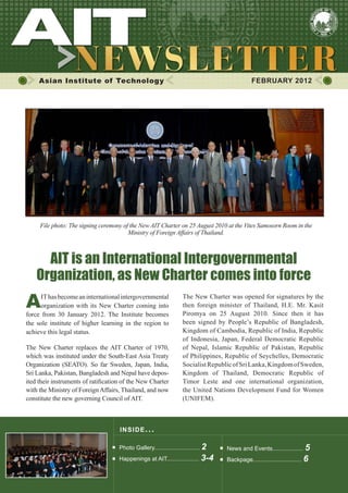 Asian Institute of Technology                                                              FEBRUARY 2012




     File photo: The signing ceremony of the New AIT Charter on 25 August 2010 at the Vites Samosorn Room in the
                                        Ministry of Foreign Affairs of Thailand.



      AIT is an International Intergovernmental
    Organization, as New Charter comes into force
A     IT has become an international intergovernmental
      organization with its New Charter coming into
force from 30 January 2012. The Institute becomes
                                                                    The New Charter was opened for signatures by the
                                                                    then foreign minister of Thailand, H.E. Mr. Kasit
                                                                    Piromya on 25 August 2010. Since then it has
the sole institute of higher learning in the region to              been signed by People’s Republic of Bangladesh,
achieve this legal status.                                          Kingdom of Cambodia, Republic of India, Republic
                                                                    of Indonesia, Japan, Federal Democratic Republic
The New Charter replaces the AIT Charter of 1970,                   of Nepal, Islamic Republic of Pakistan, Republic
which was instituted under the South-East Asia Treaty               of Philippines, Republic of Seychelles, Democratic
Organization (SEATO). So far Sweden, Japan, India,                  Socialist Republic of Sri Lanka, Kingdom of Sweden,
Sri Lanka, Pakistan, Bangladesh and Nepal have depos-               Kingdom of Thailand, Democratic Republic of
ited their instruments of ratification of the New Charter           Timor Leste and one international organization,
with the Ministry of Foreign Affairs, Thailand, and now             the United Nations Development Fund for Women
constitute the new governing Council of AIT.                        (UNIFEM).



                                     INS IDE IS S UE . . .

                                     Photo Gallery............................ 2    News and Events................... 5
                                     Happenings at AIT.................... 3-4      Backpage.............................. 6
 