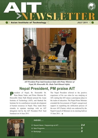 1




 Asian Institute of Technology                                                                                        JULY 2011




                   AIT President Prof. Said Irandoust (left) with Prime Minister of
                        Nepal, Rt. Honorable Mr. Jhala Nath Khanal (right).

             Nepal President, PM praise AIT
P      resident of Nepal, Rt. Honorable Dr.
       Ram Baran Yadav and Prime Minister Rt.
                                                                 The Nepal President referred to the positive
                                                                 experience of his son when he was studying at
Honorable Jhala Nath Khanal praised the Asian                    AIT, stating that AIT enjoys a prestigious place in
Institute of Technology (AIT), and thanked the                   the realm of education. The Nepal Prime Minister
Institute for its contribution towards development               extended the Government of Nepal’s unequivocal
of human resources in Nepal. They made these                     support in expediting the ratification process of
remarks in separate meetings with an AIT                         the new AIT Charter, which was endorsed by the
delegation led by the AIT President Prof. Said                   Nepal Council of Ministers in its meeting held on
Irandoust on 16 June 2011.                                       15 June 2011.


                                INS IDE IS S UE . . .

                                Recent News / Happenings at AIT................................................. 2-4
                                New Programs............................................................................... 5
                                Backpage....................................................................................... 6
 