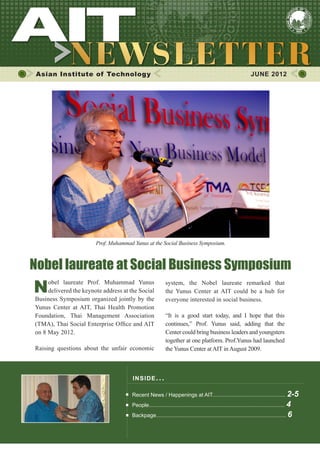 1




 Asian Institute of Technology                                                                                   JUNE 2012




                        Prof. Muhammad Yunus at the Social Business Symposium.



Nobel laureate at Social Business Symposium
N    obel laureate Prof. Muhammad Yunus
     delivered the keynote address at the Social
Business Symposium organized jointly by the
                                                           system, the Nobel laureate remarked that
                                                           the Yunus Center at AIT could be a hub for
                                                           everyone interested in social business.
Yunus Center at AIT, Thai Health Promotion
Foundation, Thai Management Association                    “It is a good start today, and I hope that this
(TMA), Thai Social Enterprise Office and AIT               continues,” Prof. Yunus said, adding that the
on 8 May 2012.                                             Center could bring business leaders and youngsters
                                                           together at one platform. Prof.Yunus had launched
Raising questions about the unfair economic                the Yunus Center at AIT in August 2009.



                                       INS I DE I S S UE . . .

                                       Recent News / Happenings at AIT................................................. 2-5
                                       People........................................................................................... 4
                                       Backpage....................................................................................... 6
 