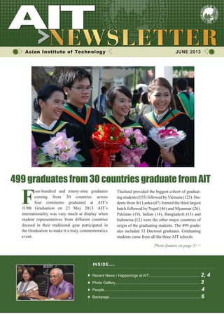 1JUNE 2013
Asian Institute of Technology JUNE 2013
INSIDE ISSUE.. .
Recent News / Happenings at AIT................................................. 2, 4
Photo Gallery................................................................................. 3
People............................................................................................ 4
Backpage....................................................................................... 6
Thailand provided the biggest cohort of graduat-
ingstudents(155)followedbyVietnam(123).Stu-
dents from Sri Lanka (47) formed the third largest
batch followed by Nepal (46) and Myanmar (26).
Pakistan (19), Indian (14), Bangladesh (13) and
Indonesia (12) were the other major countries of
origin of the graduating students. The 499 gradu-
ates included 33 Doctoral graduates. Graduating
students came from all the three AIT schools.
Photo feature on page 3>>
F
our-hundred and ninety-nine graduates
coming from 30 countries across
four continents graduated at AIT’s
119th Graduation on 23 May 2013. AIT’s
internationality was very much at display when
student representatives from different countries
dressed in their traditional gear participated in
the Graduation to make it a truly commemorative
event.
499 graduates from 30 countries graduate from AIT
 