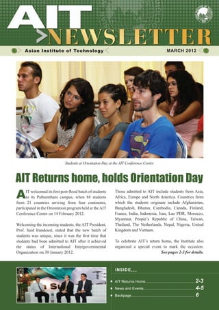 Asian Institute of Technology                                                                       MARCH 2012




                              Students at Orientation Day at the AIT Conference Center.



AIT Returns home, holds Orientation Day
A     IT welcomed its first post-flood batch of students
      to its Pathumthani campus, when 88 students
from 21 countries arriving from four continents,
                                                             Those admitted to AIT include students from Asia,
                                                             Africa, Europe and North America. Countries from
                                                             which the students originate include Afghanistan,
participated in the Orientation program held at the AIT      Bangladesh, Bhutan, Cambodia, Canada, Finland,
Conference Center on 14 February 2012.                       France, India, Indonesia, Iran, Lao PDR, Morocco,
                                                             Myanmar, People’s Republic of China, Taiwan,
Welcoming the incoming students, the AIT President,          Thailand, The Netherlands, Nepal, Nigeria, United
Prof. Said Irandoust, stated that the new batch of           Kingdom and Vietnam.
students was unique, since it was the first time that
students had been admitted to AIT after it achieved          To celebrate AIT’s return home, the Institute also
the status of International Intergovernmental                organized a special event to mark the occasion.
Organization on 30 January 2012.                             	                         See pages 2-3 for details.



                                                              I NS I DE I S S UE . . .

                                                             AIT Returns Home................................................ 2-3
                                                             News and Events.................................................. 4-5
                                                             Backpage.............................................................. 6
 