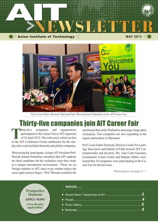 1MAY 2013
Asian Institute of Technology MAY 2013
INSIDE ISSUE.. .
Recent News / Happenings at AIT................................................. 2
People............................................................................................ 4
Photo Gallery................................................................................. 5
Backpage....................................................................................... 6
mentioned that whileThailand is attracting a large share
of projects, Thai companies are also expanding in the
region, particularly to Myanmar.
Prof. Louis Gabor Hornyak, Director, Center for Learn-
ing, Innovation and Quality (CLIQ) stressed AIT’s in-
ternationality and diversity. Ms. Joan Carla Gonzales,
Coordinator, Career Center and Student Affairs, men-
tioned that 18 companies were participating in the Ca-
reer Fair for the first time.
Photo feature on page 5>>
T
hirty-five companies and organizations
participated in the Career Fair at AIT organized
of 24 April 2013. The wide array which set foot
in the AIT Conference Center auditorium for the one-
day jobs event included domestic and global companies.
Welcoming the participants, Acting AIT President Prof.
Worsak Kanok-Nukulchai remarked that AIT students
are ideal candidates for the workplace since they study
in a unique international environment. “There are no
foreign students in AIT, since every student enjoys the
same rights and privileges,” Prof. Worsak remarked. He
Thirty-five companies join AIT Career Fair
Prof. Louis Gabor Hornyak (left) and Prof. Worsak Kanok-Nukulchai at the AIT Career Fair.
Prospective
Students
APPLY NOW!
www.ait.asia/
applyonline/
 