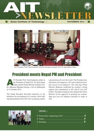 1




     Asian Institute of Technology                                                                      NOVEMBER 2012




         AIT President, Prof. Said Irandoust with the President of Nepal, H.E. Dr. Ram Baran Yadav.



       President meets Nepal PM and President

A
        IT President Prof. Said Irandoust called on             cant positions all over the world. The President also
        the President of Nepal H.E. Dr. Ram Baran               offered his full support to AIT and wished the Insti-
        Yadav and the Prime Minister of Nepal, H.E.             tute success in its endeavors. The same day, Prime
Dr. Baburam Bhattarai during a visit to Kathmandu               Minister Bhattarai reaffirmed his country’s strong
on 11 October 2012.                                             support and commitment to AIT and its new AIT
                                                                Charter. President Irandoust also thanked the Prime
The Nepal President described education as the                  Minister for his approval in granting two scholar-
backbone for development of a country, while add-               ships per year for Nepalese nationals to study at
ing that graduates from AIT were occupying signifi-             AIT.




                                            INS I DE I S S UE . . .

                                            Recent News / Happenings at AIT................................................. 4
                                            People........................................................................................... 5
                                            Backpage...................................................................................... 6
 