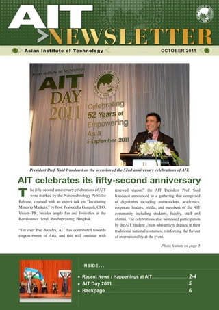 1




   Asian Institute of Technology                                                                        OCTOBER 2011




      President Prof. Said Irandoust on the occasion of the 52nd anniversary celebrations of AIT.

AIT celebrates its fifty-second anniversary
T      he fifty-second anniversary celebrations of AIT
       were marked by the Nanotechnology Portfolio
Release, coupled with an expert talk on “Incubating
                                                                  renewed vigour,” the AIT President Prof. Said
                                                                  Irandoust announced to a gathering that comprised
                                                                  of dignitaries including ambassadors, academics,
Minds to Markets,” by Prof. Prabuddha Ganguli, CEO,               corporate leaders, media, and members of the AIT
Vision-IPR, besides ample fun and festivities at the              community including students, faculty, staff and
Renaissance Hotel, Ratchaprasong, Bangkok.                        alumni. The celebrations also witnessed participation
                                                                  by the AIT Student Union who arrived dressed in their
“For over five decades, AIT has contributed towards               traditional national costumes, reinforcing the flavour
empowerment of Asia, and this will continue with                  of internationality at the event.

                                                                                                        Photo feature on page 5



                                       INS IDE I S S UE . . .

                                       Recent News / Happenings at AIT................................... 2-4
                                       AIT Day 2011.......................................................................... 5
                                       Backpage................................................................................. 6
 