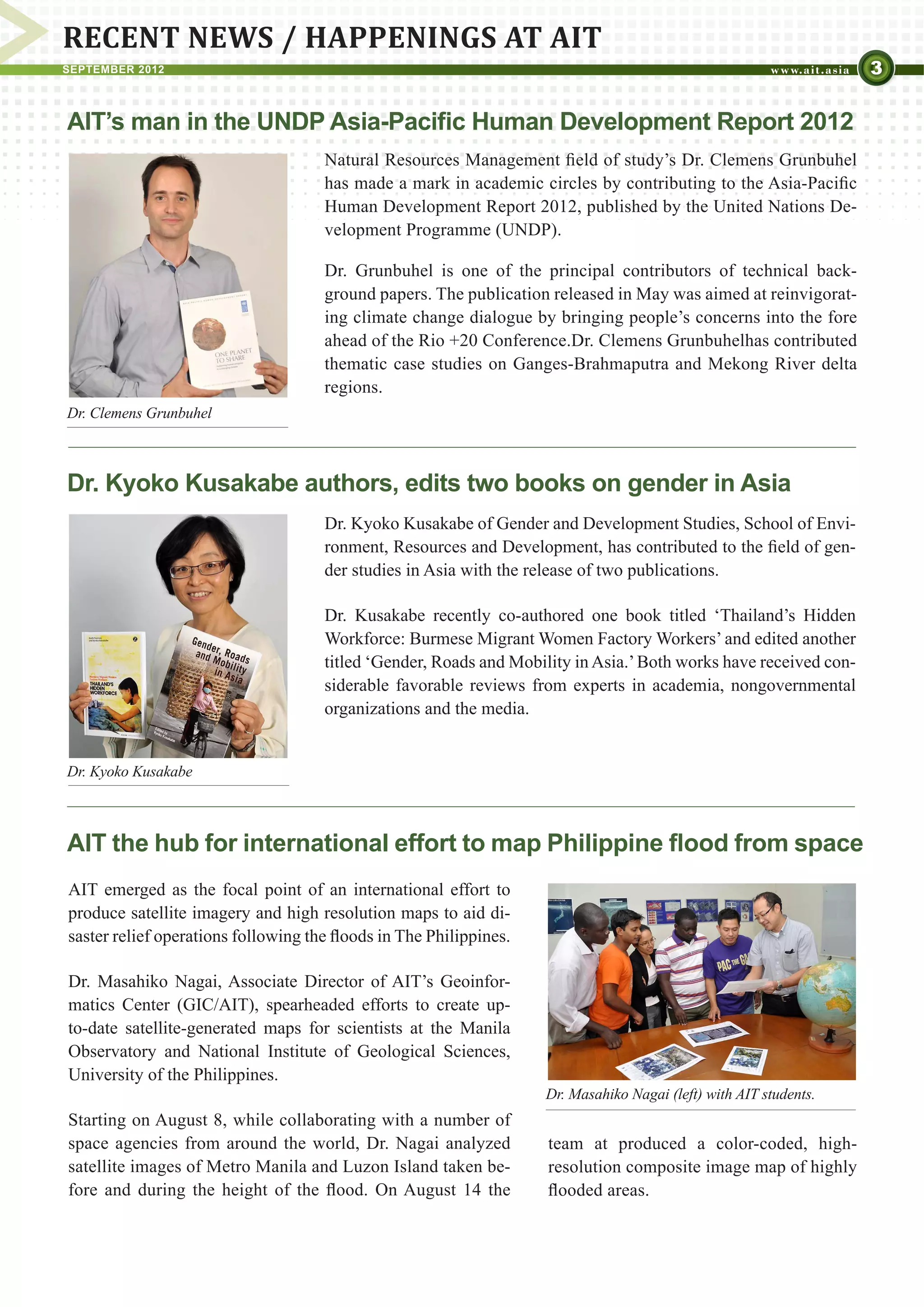 RECENT NEWS / HAPPENINGS AT AIT
SEPTEMBER 2012                                                                                                     3

AIT’s man in the UNDP Asia-Pacific Human Development Report 2012
                                     Natural Resources Management field of study’s Dr. Clemens Grunbuhel
                                     has made a mark in academic circles by contributing to the Asia-Pacific
                                     Human Development Report 2012, published by the United Nations De-
                                     velopment Programme (UNDP).

                                     Dr. Grunbuhel is one of the principal contributors of technical back-
                                     ground papers. The publication released in May was aimed at reinvigorat-
                                     ing climate change dialogue by bringing people’s concerns into the fore
                                     ahead of the Rio +20 Conference.Dr. Clemens Grunbuhelhas contributed
                                     thematic case studies on Ganges-Brahmaputra and Mekong River delta
                                     regions.
Dr. Clemens Grunbuhel



Dr. Kyoko Kusakabe authors, edits two books on gender in Asia
                                     Dr. Kyoko Kusakabe of Gender and Development Studies, School of Envi-
                                     ronment, Resources and Development, has contributed to the field of gen-
                                     der studies in Asia with the release of two publications.

                                     Dr. Kusakabe recently co-authored one book titled ‘Thailand’s Hidden
                                     Workforce: Burmese Migrant Women Factory Workers’ and edited another
                                     titled ‘Gender, Roads and Mobility in Asia.’ Both works have received con-
                                     siderable favorable reviews from experts in academia, nongovernmental
                                     organizations and the media.


Dr. Kyoko Kusakabe



AIT the hub for international effort to map Philippine flood from space
AIT emerged as the focal point of an international effort to
produce satellite imagery and high resolution maps to aid di-
saster relief operations following the floods in The Philippines.

Dr. Masahiko Nagai, Associate Director of AIT’s Geoinfor-
matics Center (GIC/AIT), spearheaded efforts to create up-
to-date satellite-generated maps for scientists at the Manila
Observatory and National Institute of Geological Sciences,
University of the Philippines.
                                                                    Dr. Masahiko Nagai (left) with AIT students.
Starting on August 8, while collaborating with a number of
space agencies from around the world, Dr. Nagai analyzed            team at produced a color-coded, high-
satellite images of Metro Manila and Luzon Island taken be-         resolution composite image map of highly
fore and during the height of the flood. On August 14 the           flooded areas.
 