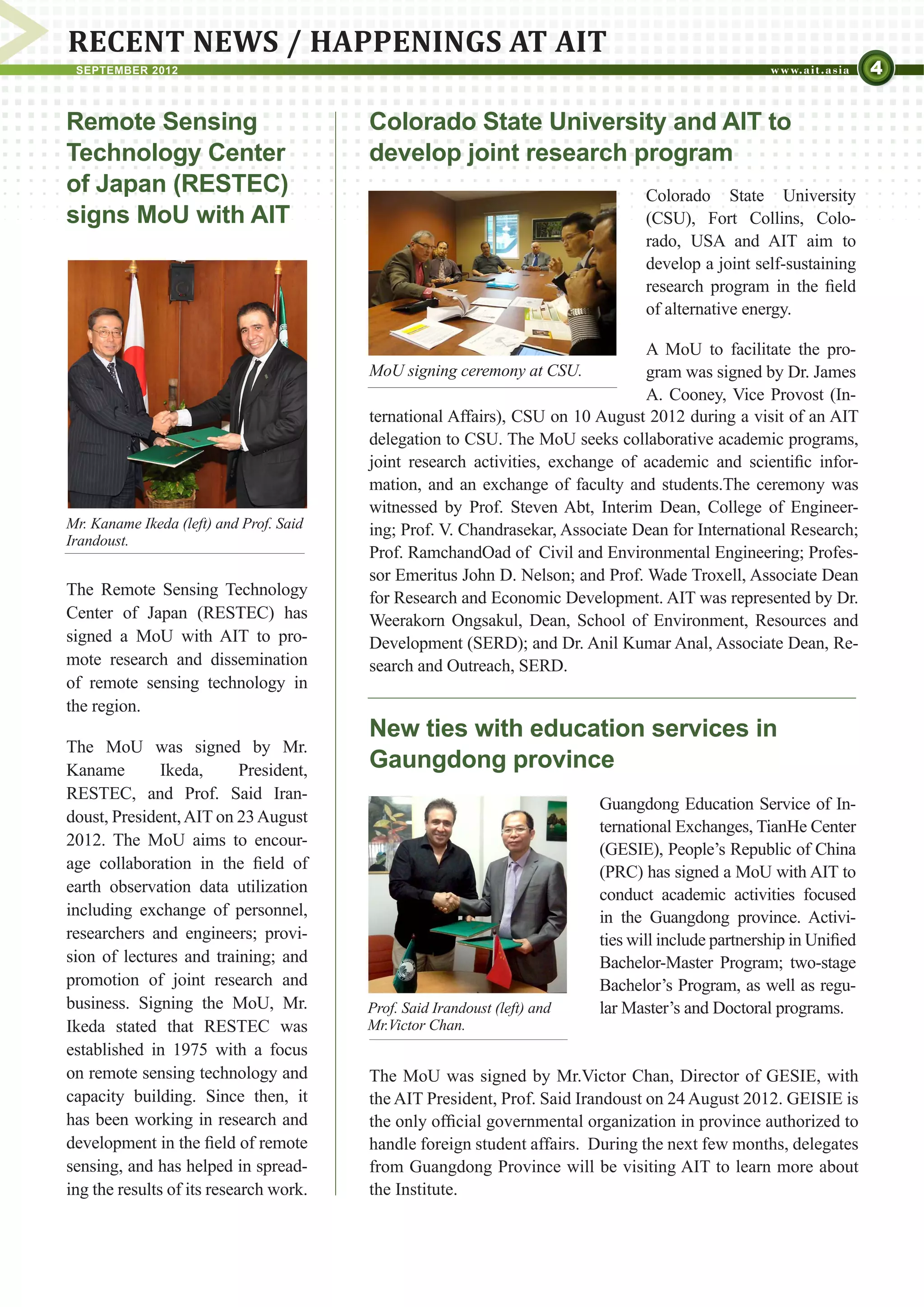 RECENT NEWS / HAPPENINGS AT AIT
 SEPTEMBER 2012                                                                                                       4

Remote Sensing                           Colorado State University and AIT to
Technology Center                        develop joint research program
of Japan (RESTEC)                                                                 Colorado State University
signs MoU with AIT                                                                (CSU), Fort Collins, Colo-
                                                                                  rado, USA and AIT aim to
                                                                                  develop a joint self-sustaining
                                                                                  research program in the field
                                                                                  of alternative energy.

                                                                                A MoU to facilitate the pro-
                                         MoU signing ceremony at CSU.           gram was signed by Dr. James
                                                                                A. Cooney, Vice Provost (In-
                                         ternational Affairs), CSU on 10 August 2012 during a visit of an AIT
                                         delegation to CSU. The MoU seeks collaborative academic programs,
                                         joint research activities, exchange of academic and scientific infor-
                                         mation, and an exchange of faculty and students.The ceremony was
                                         witnessed by Prof. Steven Abt, Interim Dean, College of Engineer-
Mr. Kaname Ikeda (left) and Prof. Said   ing; Prof. V. Chandrasekar, Associate Dean for International Research;
Irandoust.
                                         Prof. RamchandOad of Civil and Environmental Engineering; Profes-
                                         sor Emeritus John D. Nelson; and Prof. Wade Troxell, Associate Dean
The Remote Sensing Technology            for Research and Economic Development. AIT was represented by Dr.
Center of Japan (RESTEC) has             Weerakorn Ongsakul, Dean, School of Environment, Resources and
signed a MoU with AIT to pro-            Development (SERD); and Dr. Anil Kumar Anal, Associate Dean, Re-
mote research and dissemination          search and Outreach, SERD.
of remote sensing technology in
the region.
                                         New ties with education services in
The MoU was signed by Mr.
Kaname         Ikeda,       President,   Gaungdong province
RESTEC, and Prof. Said Iran-
                                                                           Guangdong Education Service of In-
doust, President, AIT on 23 August
                                                                           ternational Exchanges, TianHe Center
2012. The MoU aims to encour-
                                                                           (GESIE), People’s Republic of China
age collaboration in the field of                                          (PRC) has signed a MoU with AIT to
earth observation data utilization                                         conduct academic activities focused
including exchange of personnel,                                           in the Guangdong province. Activi-
researchers and engineers; provi-                                          ties will include partnership in Unified
sion of lectures and training; and                                         Bachelor-Master Program; two-stage
promotion of joint research and                                            Bachelor’s Program, as well as regu-
business. Signing the MoU, Mr.           Prof. Said Irandoust (left) and   lar Master’s and Doctoral programs.
Ikeda stated that RESTEC was             Mr.Victor Chan.
established in 1975 with a focus
on remote sensing technology and         The MoU was signed by Mr.Victor Chan, Director of GESIE, with
capacity building. Since then, it        the AIT President, Prof. Said Irandoust on 24 August 2012. GEISIE is
has been working in research and         the only official governmental organization in province authorized to
development in the field of remote       handle foreign student affairs. During the next few months, delegates
sensing, and has helped in spread-       from Guangdong Province will be visiting AIT to learn more about
ing the results of its research work.    the Institute.
 
