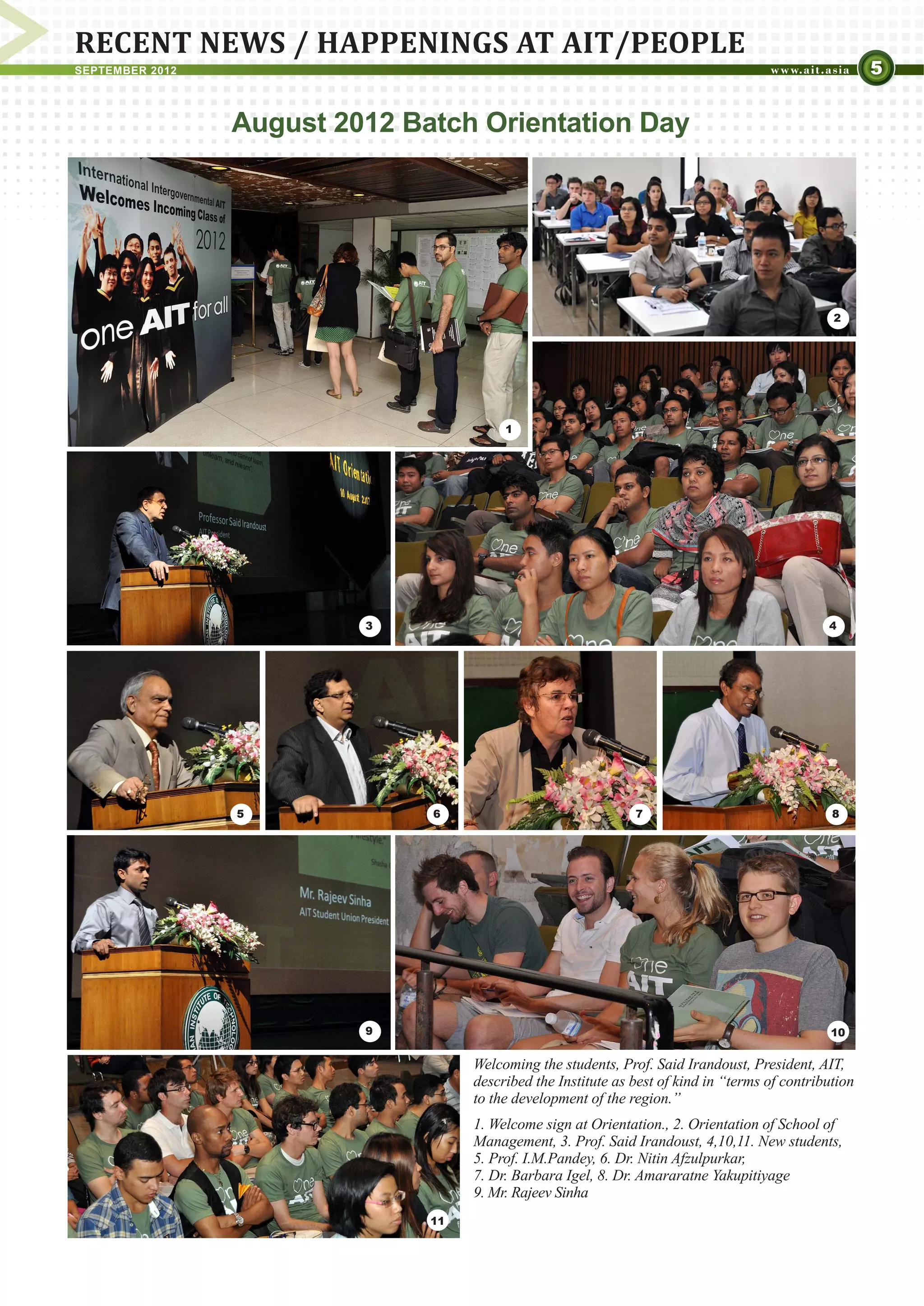 RECENT NEWS / HAPPENINGS AT AIT/PEOPLE
SEPTEMBER 2012                                                                                          5


                 August 2012 Batch Orientation Day




                                                                                                 2




                                         1




                          3                                                                     4




                 5             6                               7                                 8




                          9                                                                      10


                                    Welcoming the students, Prof. Said Irandoust, President, AIT,
                                    described the Institute as best of kind in “terms of contribution
                                    to the development of the region.”
                                    1. Welcome sign at Orientation., 2. Orientation of School of
                                    Management, 3. Prof. Said Irandoust, 4,10,11. New students,
                                    5. Prof. I.M.Pandey, 6. Dr. Nitin Afzulpurkar,
                                    7. Dr. Barbara Igel, 8. Dr. Amararatne Yakupitiyage
                                    9. Mr. Rajeev Sinha
                               11
 