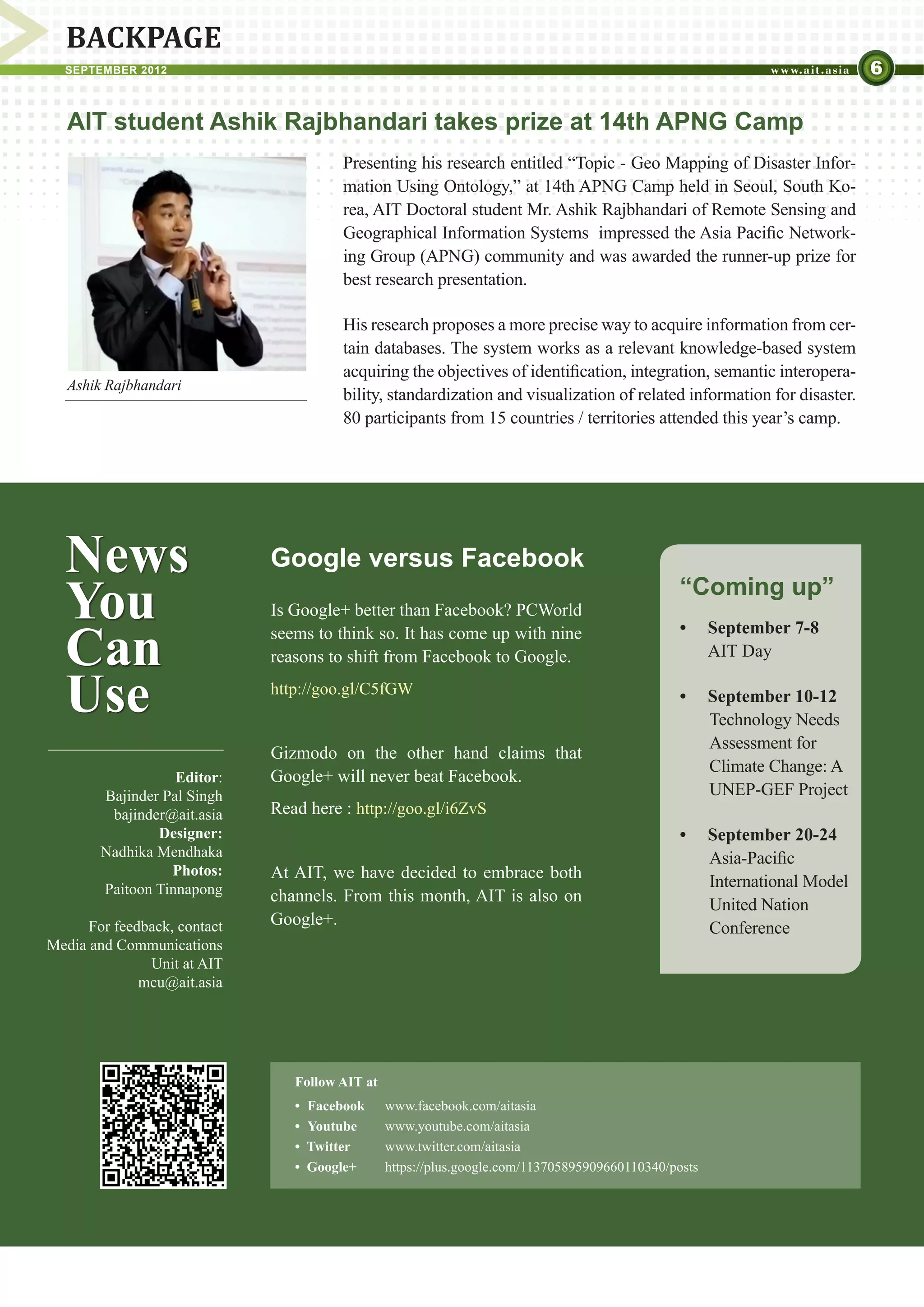 BACKPAGE
  SEPTEMBER 2012                                                                                                         6

   AIT student Ashik Rajbhandari takes prize at 14th APNG Camp
                                        Presenting his research entitled “Topic - Geo Mapping of Disaster Infor-
                                        mation Using Ontology,” at 14th APNG Camp held in Seoul, South Ko-
                                        rea, AIT Doctoral student Mr. Ashik Rajbhandari of Remote Sensing and
                                        Geographical Information Systems impressed the Asia Pacific Network-
                                        ing Group (APNG) community and was awarded the runner-up prize for
                                        best research presentation.

                                        His research proposes a more precise way to acquire information from cer-
                                        tain databases. The system works as a relevant knowledge-based system
                                        acquiring the objectives of identification, integration, semantic interopera-
   Ashik Rajbhandari
                                        bility, standardization and visualization of related information for disaster.
                                        80 participants from 15 countries / territories attended this year’s camp.




  News                        Google versus Facebook
  You                         Is Google+ better than Facebook? PCWorld
                                                                                                “Coming up”

  Can                         seems to think so. It has come up with nine                       •	 September 7-8
                              reasons to shift from Facebook to Google.                            AIT Day


  Use                         http://goo.gl/C5fGW                                               •	 September 10-12
                                                                                                   Technology Needs
                                                                                                   Assessment for
                              Gizmodo on the other hand claims that
                                                                                                   Climate Change: A
                   Editor:    Google+ will never beat Facebook.
        Bajinder Pal Singh                                                                         UNEP-GEF Project
         bajinder@ait.asia    Read here : http://goo.gl/i6ZvS
                Designer:                                                                       •	 September 20-24
        Nadhika Mendhaka                                                                           Asia-Pacific
                  Photos:     At AIT, we have decided to embrace both
        Paitoon Tinnapong                                                                          International Model
                              channels. From this month, AIT is also on                            United Nation
      For feedback, contact   Google+.                                                             Conference
Media and Communications
               Unit at AIT
              mcu@ait.asia




                                 Follow AIT at
                                 •	 Facebook	    www.facebook.com/aitasia
                                 • 	Youtube	     www.youtube.com/aitasia	
                                 •  Twitter	     www.twitter.com/aitasia
                                 •  Google+	     https://plus.google.com/113705895909660110340/posts
 