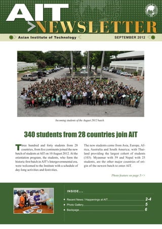 1




  Asian Institute of Technology                                                                     SEPTEMBER 2012




                                 Incoming students of the August 2012 batch.




       340 students from 28 countries join AIT
T    hree hundred and forty students from 28
     countries, from five continents joined the new
batch of students at AIT on 10 August 2012. At the
                                                               The new students come from Asia, Europe, Af-
                                                               rica, Australia and South America; with Thai-
                                                               land providing the largest cohort of students
orientation program, the students, who form the                (103). Myanmar with 59 and Nepal with 25
historic first batch in AIT’s Intergovernmental era,           students, are the other major countries of ori-
were welcomed to the Institute with a schedule of              gin of the newest batch to enter AIT.
day-long activities and festivities.
                                                                                                Photo feature on page 5>>




                                           INS I DE I S S UE . . .

                                           Recent News / Happenings at AIT................................................. 2-4
                                           Photo Gallery................................................................................. 5
                                           Backpage...................................................................................... 6
 