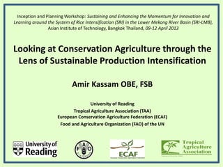 Inception and Planning Workshop: Sustaining and Enhancing the Momentum for Innovation and
Learning around the System of Rice Intensification (SRI) in the Lower Mekong River Basin (SRI-LMB),
Asian Institute of Technology, Bangkok Thailand, 09-12 April 2013
Looking at Conservation Agriculture through the
Lens of Sustainable Production Intensification
Amir Kassam OBE, FSB
University of Reading
Tropical Agriculture Association (TAA)
European Conservation Agriculture Federation (ECAF)
Food and Agriculture Organization (FAO) of the UN
 