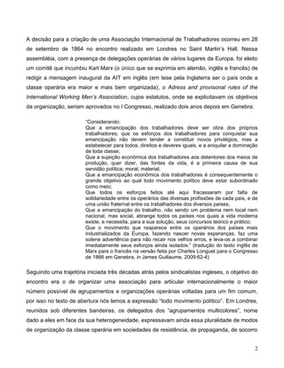 2 
A decisão para a criação de uma Associação Internacional de Trabalhadores ocorreu em 28 de setembro de 1864 no encontro realizado em Londres no Saint Martin’s Hall. Nessa assembléia, com a presença de delegações operárias de vários lugares da Europa, foi eleito um comitê que incumbiu Karl Marx (o único que se exprimia em alemão, inglês e francês) de redigir a mensagem inaugural da AIT em inglês (em tese pela Inglaterra ser o país onde a classe operária era maior e mais bem organizada), o Adress and provisonal rules of the International Working Men’s Association, cujos estatutos, onde se explicitavam os objetivos da organização, seriam aprovados no I Congresso, realizado dois anos depois em Genebra: 
“Considerando: 
Que a emancipação dos trabalhadores deve ser obra dos próprios trabalhadores; que os esforços dos trabalhadores para conquistar sua emancipação não devem tender a constituir novos privilégios, mas a estabelecer para todos, direitos e deveres iguais, e a aniquilar a dominação de toda classe; 
Que a sujeição econômica dos trabalhadores aos detentores dos meios de produção, quer dizer, das fontes da vida, é a primeira causa de sua servidão política; moral, material; 
Que a emancipação econômica dos trabalhadores é consequentemente o grande objetivo ao qual todo movimento político deve estar subordinado como meio; 
Que todos os esforços feitos até aqui fracassaram por falta de solidariedade entre os operários das diversas profissões de cada país, e de uma união fraternal entre os trabalhadores dos diversos países; 
Que a emancipação do trabalho, não sendo um problema nem local nem nacional, mas social, abrange todos os países nos quais a vida moderna existe, e necessita, para a sua solução, seus concursos teórico e prático; 
Que o movimento que reaparece entre os operários dos países mais industrializados da Europa, fazendo nascer novas esperanças, faz uma solene advertência para não recair nos velhos erros, e leva-os a combinar imediatamente seus esforços ainda isolados.” (tradução do texto inglês de Marx para o francês na versão feita por Charles Longuet para o Congresso de 1866 em Genebra, in James Guillaume, 2009:62-4) 
Seguindo uma trajetória iniciada três décadas atrás pelos sindicalistas ingleses, o objetivo do encontro era o de organizar uma associação para articular internacionalmente o maior número possível de agrupamentos e organizações operárias voltadas para um fim comum, por isso no texto de abertura nós lemos a expressão “todo movimento político”. Em Londres, reunidos sob diferentes bandeiras, os delegados dos “agrupamentos multicolores”, nome dado a eles em face da sua heterogeneidade, expressavam ainda essa pluralidade de modos de organização da classe operária em sociedades de resistência, de propaganda, de socorro  