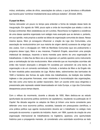 3 
mútuo, sindicatos, uniões de ofício, associações de cultura, o que já denotava a dificuldade que haveria para “combinar imediatamente seus esforços isolados”. (Enckell, 2003). 
O papel de Marx. 
Vamos retroceder um pouco no tempo para entender a forma de redação desse texto de inauguração. Em agosto de 1849, pouco após a onda de insurreições que abalou o solo da Europa continental, Marx estabeleceu-se em Londres. Reconhecia na Inglaterra a existência de uma classe operária organizada num estágio mais avançado que as demais e, portanto, em sua opinião, mais propícia a aceitar as idéias de organização comunista de classe. Nessa mesma época, Marx já conseguira influenciar a criação da Liga dos Comunistas, uma associação de revolucionários (em sua maioria de origem alemã) sucessora da antiga Liga dos Justos. Com a divulgação em 1848 do Manifesto Comunista (que era praticamente o programa dessa Liga), Marx e seu mecenas, Friederich Engels, assumiram uma posição intelectual de destaque, trazendo a teoria marxista para dentro de uma organização de trabalhadores. A idéia fixa de Marx era a de organizar um partido operário como instrumento para a centralização da luta revolucionária. Marx entendia que as insurreições ocorridas até então não haviam alcançado o almejado fim socialista por carecerem de uma teoria, de organização e de um comando centralizado. Contudo, a tentativa de Marx e de Engels não foi bem recebida pelos associados da Liga. Muitos deles, sobreviventes das barricadas de 1848 e herdeiros das formas de ação direta dos trabalhadores, da tradição dos ludditas ingleses e das jacqueries francesas, eram resistentes à burocratização das organizações, fato tido como uma trama de caráter reacionário. Sem um acordo entre seus dirigentes e pressionada pela repressão estatal desencadeada em toda Europa, a Liga dos Comunistas desapareceu pouco tempo depois. 
Com o refluxo do movimento, durante a década de 1850, Marx dedicou-se ao estudo aprofundado da economia política (sinônimo de capitalismo), resultando na publicação de O Capital. Na década seguinte os adeptos de Marx já tinham uma teoria consistente para defender uma nova economia política, socialista, baseada em pressupostos científicos, e uma prática política cujo agente revolucionário deveria ser o trabalhador no estágio mais avançado da economia: o operário da indústria. Assim, em 1864, quando da criação de uma organização internacional de trabalhadores na Inglaterra, apareceu uma oportunidade histórica para a propaganda marxista. Já considerado uma autoridade econômica ao lado  
