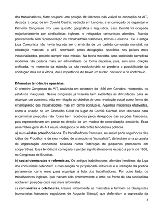 4 
dos trabalhadores, Marx ocupará uma posição de liderança não visível na condução da AIT, deixada a cargo de um Comitê Central, sediado em Londres, e encarregado de organizar o Primeiro Congresso. Por uma questão geográfica e linguística, esse Comitê foi ocupado majoritariamente por sindicalistas ingleses e refugiados comunistas alemães, ficando praticamente sem representação os trabalhadores franceses, latinos e eslavos. Se a antiga Liga Comunista não havia logrado ser o embrião de um partido comunista mundial, na estratégia marxista, a AIT, controlado pelas delegações operárias dos países mais industrializados, poderia cumprir essa missão. Na teoria marxista, uma sociedade complexa moderna não poderia mais ser administrada de forma dispersa, pois, sem uma direção unificada, no momento da eclosão da luta revolucionária se perderia a possibilidade da condução dela até a vitória, daí a importância de haver um núcleo decisório e de controlá-lo. 
Diferentes tendências operárias. 
O primeiro Congresso da AIT, realizado em setembro de 1866 em Genebra, referendou os estatutos inaugurais. Nesse congresso já ficavam bem evidentes as dificuldades para se alcançar um consenso, não em relação ao objetivo de uma revolução social como forma de emancipação dos trabalhadores, mas em como conduzi-la. Algumas mudanças efetivadas, como a criação de um Conselho Geral no lugar do Comitê Central, com liberdade para encaminhar propostas não foram bem recebidas pelos delegados das secções francesas, pois representariam um passo na direção de um modelo de centralização decisória. Essa assembléia geral da AIT reuniu delegados de diferentes tendências políticas. 
a) mutualistas proudhonianos. Os trabalhadores franceses, na maior parte seguidores das idéias de Proudhon e de seu modelo de anarquismo “mutualista”, defendiam uma proposta de organização econômica baseada numa federação de pequenos produtores em cooperativas. Essa tendência começaria a perder significativamente espaço a partir de 1868, no Congresso de Bruxelas. 
b) social-democratas e reformistas. Os antigos trabalhadores alemães herdeiros da Liga dos comunistas defendiam a manutenção da propriedade individual e a utilização da política parlamentar como meio para organizar a luta dos trabalhadores. Por outro lado, os trabalhadores ingleses, que haviam sido anteriormente a linha de frente da luta sindicalista adotavam posições cada vez mais reformistas. 
c) comunistas e coletivistas. Reunia inicialmente os marxistas e também os blanquistas (comunistas franceses seguidores de Auguste Blanqui) que defendiam a supressão da  