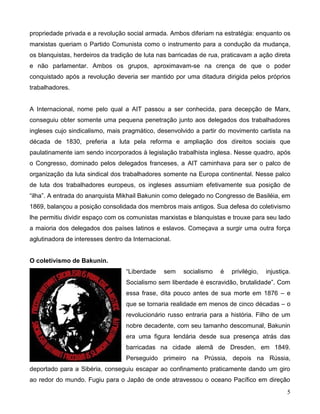 5 
propriedade privada e a revolução social armada. Ambos diferiam na estratégia: enquanto os marxistas queriam o Partido Comunista como o instrumento para a condução da mudança, os blanquistas, herdeiros da tradição de luta nas barricadas de rua, praticavam a ação direta e não parlamentar. Ambos os grupos, aproximavam-se na crença de que o poder conquistado após a revolução deveria ser mantido por uma ditadura dirigida pelos próprios trabalhadores. 
A Internacional, nome pelo qual a AIT passou a ser conhecida, para decepção de Marx, conseguiu obter somente uma pequena penetração junto aos delegados dos trabalhadores ingleses cujo sindicalismo, mais pragmático, desenvolvido a partir do movimento cartista na década de 1830, preferia a luta pela reforma e ampliação dos direitos sociais que paulatinamente iam sendo incorporados à legislação trabalhista inglesa. Nesse quadro, após o Congresso, dominado pelos delegados franceses, a AIT caminhava para ser o palco de organização da luta sindical dos trabalhadores somente na Europa continental. Nesse palco de luta dos trabalhadores europeus, os ingleses assumiam efetivamente sua posição de “ilha”. A entrada do anarquista Mikhail Bakunin como delegado no Congresso de Basiléia, em 1869, balançou a posição consolidada dos membros mais antigos. Sua defesa do coletivismo lhe permitiu dividir espaço com os comunistas marxistas e blanquistas e trouxe para seu lado a maioria dos delegados dos países latinos e eslavos. Começava a surgir uma outra força aglutinadora de interesses dentro da Internacional. 
O coletivismo de Bakunin. 
“Liberdade sem socialismo é privilégio, injustiça. Socialismo sem liberdade é escravidão, brutalidade”. Com essa frase, dita pouco antes de sua morte em 1876 – e que se tornaria realidade em menos de cinco décadas – o revolucionário russo entraria para a história. Filho de um nobre decadente, com seu tamanho descomunal, Bakunin era uma figura lendária desde sua presença atrás das barricadas na cidade alemã de Dresden, em 1849. Perseguido primeiro na Prússia, depois na Rússia, deportado para a Sibéria, conseguiu escapar ao confinamento praticamente dando um giro ao redor do mundo. Fugiu para o Japão de onde atravessou o oceano Pacífico em direção  