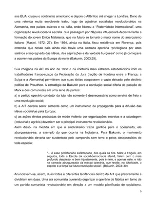 6 
aos EUA, cruzou o continente americano e depois o Atlântico até chegar a Londres. Dono de uma retórica muita envolvente tratou logo de aglutinar socialistas revolucionários na Alemanha, nos países eslavos e na Itália, onde liderou a “Fraternidade Internacional”, uma organização revolucionária secreta. Sua passagem por Nápoles influenciará decisivamente a formação do jovem Errico Malatesta, que no futuro se tornará o maior nome do anarquismo italiano (Masini, 1972: 27). Em 1864, ainda na Itália, fixou residência em Florença, pois entendia que nesse país ainda não havia uma camada operária “privilegiada por altos salários e impregnada das idéias, das aspirações e da vaidade burguesa” como já começava a ocorrer nos países da Europa do norte (Bakunin, 2003:29). 
Sua chegada na AIT no ano de 1868 e os contatos mais estreitos estabelecidos com os trabalhadores franco-suíços da Federação do Jura (região de fronteira entre a França, a Suíça e a Alemanha) permitiram que suas idéias ocupassem o vazio deixado pelo declínio político de Proudhon. A estratégia de Bakunin para a revolução social diferia da posição de Marx e dos comunistas em uma série de pontos: 
a) o partido operário condutor da luta não somente é desnecessário como serviria de freio a uma revolução social; 
b) a AIT deveria servir somente como um instrumento de propaganda para a difusão das idéias socialistas pela Europa; 
c) as ações diretas praticadas de modo violento por organizações secretas e a sabotagem (industrial e agrária) deveriam ser o principal instrumento revolucionário. 
Além disso, na medida em que o sindicalismo trazia ganhos para o operariado, ele aburguesava-se, a exemplo do que ocorria na Inglaterra. Para Bakunin, o movimento revolucionário deveria ser sustentado pelo camponês sem terra e pelos despossuídos de toda espécie: 
“... é esse proletariado esfarrapado, dos quais os Srs. Marx e Engels, em seguida, toda a Escola da social-democracia alemã, falam com o mais profundo desprezo, e bem injustamente, pois é nele, e apenas nele, e não na camada aburguesada da massa operária, que reside, na totalidade, o espírito e a força da futura revolução social”. (Bakunin, 2003: 30) 
Anunciavam-se, assim, duas fortes e diferentes tendências dentro da AIT que praticamente a dividiriam em duas. Uma ala comunista querendo organizar o operário de fábrica em torno de um partido comunista revolucionário em direção a um modelo planificado de socialismo.  