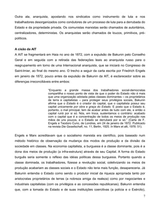 7 
Outra ala, anarquista, apostando nos sindicatos como instrumento de luta e nos trabalhadores desorganizados como condutores de um processo de luta para a derrubada do Estado e da propriedade privada. Os comunistas marxistas serão chamados de autoritários, centralizadores, deterministas. Os anarquistas serão chamados de loucos, primitivos, pré- políticos. 
A cisão da AIT 
A AIT se fragmentará em Haia no ano de 1872, com a expulsão de Bakunin pelo Conselho Geral e em seguida com a retirada das federações leais ao anarquista russo para o reagrupamento em torno de uma Internacional anarquista, que se iniciará no Congresso de Saint-Imier, ao final do mesmo ano. O trecho a seguir da carta escrita por Friedrich Engels em janeiro de 1872, pouco antes da expulsão de Bakunin da AlT, é esclarecedor sobre as diferenças irreconciliáveis entre ambos: 
“Enquanto a grande massa dos trabalhadores social-democratas compartilha o nosso ponto de vista de que o poder do Estado não é mais que uma organização adotada pelas classes dominantes – os proprietários de terra e capitalistas – para proteger seus privilégios sociais, Bakunin afirma que o Estado é o criador do capital, que o capitalista possui seu capital unicamente por obra e graça do Estado. E posto que o Estado é, portanto, o mal principal, tem de acabar antes de tudo com ele, e então o capital ruirá por si só. Nós, em troca, sustentamos o contrário: acabado com o capital que é a concentração de todos os meios de produção nas mãos de uns poucos, e o Estado se derrubará por si só.” (Carta de F. Engels a Teodoro Cuno, de Londres, em 24 de janeiro de 1872. Publicado na revista Die Gesellschaft, no. 11, Berlin, 1925. In Marx et alli, 1976: 51). 
Engels e Marx acreditavam que o socialismo marxista era científico, pois baseado num método histórico de observação da mudança dos modos de produção e da divisão da sociedade em classes. Na economia capitalista, a burguesia é a classe dominante, pois é a dona dos meios de produção (a infra-estrutura) através de seu Capital. A forma do Estado burguês seria somente o reflexo das idéias políticas dessa burguesia. Portanto quando a classe dominada, os trabalhadores, fizesse a revolução social, coletivizando os meios de produção acabariam as classes sociais e o Estado não teria mais função, desapareceria. Já Bakunin entendia o Estado como sendo o produtor inicial da riqueza apropriada tanto por aristocratas proprietários de terras (a nobreza amiga da realeza) como por negociantes e industriais capitalistas (com os privilégios e as concessões republicanas). Bakunin entendia que, com a tomada do Estado e de suas instituições coercitivas (a polícia e o Exército),  
