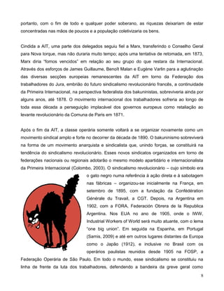8 
portanto, com o fim de todo e qualquer poder soberano, as riquezas deixariam de estar concentradas nas mãos de poucos e a população coletivizaria os bens. 
Cindida a AIT, uma parte dos delegados seguiu fiel a Marx, transferindo o Conselho Geral para Nova Iorque, mas não duraria muito tempo; após uma tentativa de retomada, em 1873, Marx diria “fomos vencidos” em relação ao seu grupo do que restara da Internacional. Através dos esforços de James Guillaume, Benoît Malan e Eugène Varlin para a aglutinação das diversas secções europeias remanescentes da AIT em torno da Federação dos trabalhadores do Jura, embrião do futuro sindicalismo revolucionário francês, a continuidade da Primeira Internacional, na perspectiva federalista dos bakuninistas, sobreviveria ainda por alguns anos, até 1878. O movimento internacional dos trabalhadores sofreria ao longo de toda essa década a perseguição implacável dos governos europeus como retaliação ao levante revolucionário da Comuna de Paris em 1871. 
Após o fim da AIT, a classe operária somente voltará a se organizar novamente como um movimento sindical amplo e forte no decorrer da década de 1890. O bakuninismo sobreviverá na forma de um movimento anarquista e sindicalista que, unindo forças, se constituirá na tendência do sindicalismo revolucionário. Esses novos sindicatos organizados em torno de federações nacionais ou regionais adotarão o mesmo modelo apartidário e internacionalista da Primeira Internacional (Colombo, 2003). O sindicalismo revolucionário – cujo símbolo era o gato negro numa referência à ação direta e à sabotagem nas fábricas – organizou-se inicialmente na França, em setembro de 1895, com a fundação da Confédération Générale du Travail, a CGT. Depois, na Argentina em 1902, com a FORA, Federación Obrera de la Republica Argentina. Nos EUA no ano de 1905, onde o IWW, Industrial Workers of World será muito atuante, com o lema “one big union”. Em seguida na Espanha, em Portugal (Samis, 2009) e até em outros lugares distantes da Europa como o Japão (1912), e inclusive no Brasil com os operários paulistas reunidos desde 1905 na FOSP, a Federação Operária de São Paulo. Em todo o mundo, esse sindicalismo se constituiu na linha de frente da luta dos trabalhadores, defendendo a bandeira da greve geral como  