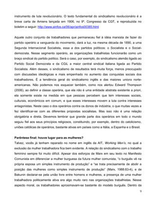 9 
instrumento de luta revolucionário. O texto fundamental do sindicalismo revolucionário é a breve carta de Amiens lançada em 1906, no 9º. Congresso da CGT, e reproduzida no boletim a seguir: http://www.ainfos.ca/06/apr/ainfos00385.html 
Aquele outro conjunto de trabalhadores que permaneceu fiel à idéia marxista de fazer do partido operário a vanguarda do movimento, dará a luz, na mesma década de 1890, a uma Segunda Internacional Socialista, essa a dos partidos políticos: o Socialista e o Social- democrata. Nesse segmento operário, as organizações trabalhistas funcionarão como um braço sindical do partido político. Será o caso, por exemplo, do sindicalismo alemão ligado ao Partido Social Democrata e da CGiL a maior central sindical italiana ligada ao Partido Socialista. Além desses, o sindicalismo de resultados terá muita força, menos preocupado com discussões ideológicas e mais empenhado no aumento das conquistas sociais dos trabalhadores. É a tendência geral do sindicalismo inglês e das maiores unions norte- americanas. Não podemos nos esquecer também, como nos alertou Edward Thompson (2006), ao definir a classe operária, que ela não é uma entidade abstrata existente a priori, ela somente existe na medida em que pessoas percebem que tem interesses sociais, culturais, econômicos em comum, e que esses interesses movem a luta contra interesses antagonistas. Neste caso o dos operários contra os donos de indústria, o que muitas vezes a fez identificar-se com as diferentes propostas socialistas. Mas isso não é uma relação obrigatória e direta. Devemos lembrar que grande parte dos operários em todo o mundo seguiu fiel aos seus princípios religiosos, constituindo, por exemplo, dentro do catolicismo, uniões católicas de operários, bastante ativas em países como a Itália, a Espanha e o Brasil. 
Parêntese final: houve lugar para as mulheres? 
Talvez, vocês já tenham reparado no nome em inglês da AIT, Working Men’s, no qual a exclusão da mulher trabalhadora fica bem evidente. A relação do sindicalismo com o trabalho feminino sempre foi muito difícil. Apesar dos esforços de Marx em seu texto no Manifesto Comunista em diferenciar a mulher burguesa da futura mulher comunista, “o burguês vê na própria esposa um simples instrumento de produção” e “se trata precisamente de abolir a posição das mulheres como simples instrumento de produção” (Marx, 1988:83-4), e de Bakunin declarar-se pela união livre entre homens e mulheres, a presença de uma mulher trabalhadora politicamente ativa era algo muito raro nas organizações trabalhistas. Nesse aspecto moral, os trabalhadores aproximavam-se bastante do modelo burguês. Dentro da  