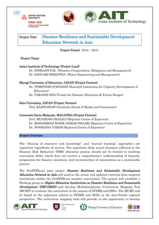 Project Title: Disaster Resilience and Sustainable Development
Education Network in Asia
Project Period: 2018 – 2019
Project Team:
Asian Institute of Technology (Project Lead)
Dr. INDRAJIT PAL (Disaster Preparedness, Mitigation and Management)
Dr. SANGAM SHRESTHA (Water Engineering and Management)
Miyagi University of Education, JAPAN (Project Partner)
Dr. TOMONORI ICHINOSE (Research Institution for Capacity Development of
Education)
Dr. TAKASHI ODA (Center for Disaster Education & Future Design)
Keio University, JAPAN (Project Partner)
Prof. RAJIB SHAW (Graduate School of Media and Governance)
Universiti Sains Malaysia, MALAYSIA (Project Partner)
Prof. MUNIRAH GHAZALI (Regional Centre of Expertise)
Dr. MOHAMMAD ZOHIR AHMAD SHAARI (Regional Centre of Expertise)
Dr. NOORAIDA YAKOB (Regional Centre of Expertise)
Project Overview
The “sharing of resources and knowledge” and “mutual learning” approaches are
important ingredients of success. The experience from actual disasters reflected in the
Disaster Risk Reduction (DRR) education process should not be limited to teaching
evacuation drills, which does not involve a comprehensive understanding of hazards,
preparation for disaster situations, and reconstruction of communities as a sustainable
process.
The ProSPER.net joint project Disaster Resilience and Sustainable Development
Education Network in Asia will analyze the recent and updated curricula from targeted
institutions within the ProSPER.net member universities. The project will establish a
Working group on Higher Education Institutions on Disaster Resilience and Sustainable
Development (HEI-DRSD) and develop Multidisciplinary Curriculum Mapping Tool
(MCMT) to evaluate the curriculum in the context of SFDRR and SDGs. The MCMT will
be based on the indicators related to SFDRR and SGDs in the Asia-Pacific regional
perspective. The curriculum mapping tools will provide us the opportunity to develop
 
