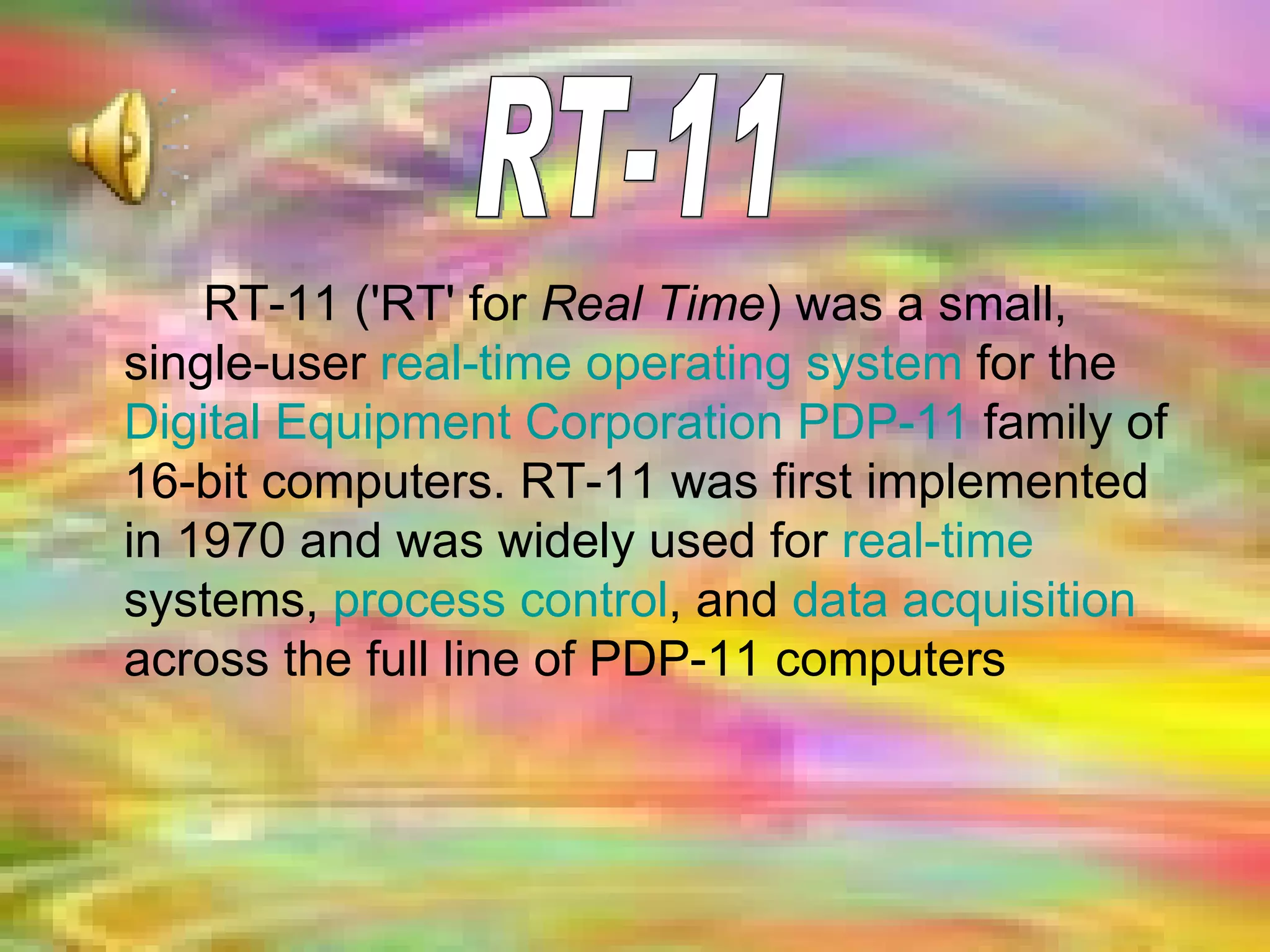 RT-11 ('RT' for  Real Time ) was a small, single-user  real-time operating system  for the  Digital Equipment Corporation   PDP-11  family of 16-bit computers. RT-11 was first implemented in 1970 and was widely used for  real-time  systems,  process control , and  data acquisition  across the full line of PDP-11 computers   RT-11 