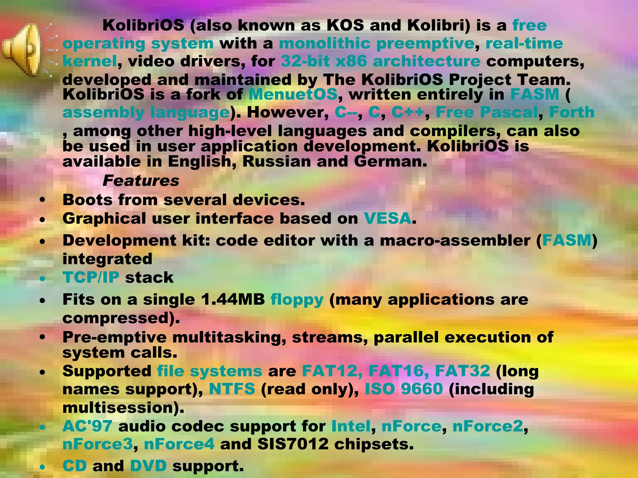 KolibriOS (also known as KOS and Kolibri) is a  free   operating system  with a  monolithic   preemptive ,  real-time   kernel , video drivers, for  32-bit   x86 architecture  computers, developed and maintained by The KolibriOS Project Team. KolibriOS is a fork of  MenuetOS , written entirely in  FASM  ( assembly language ). However,  C-- ,  C ,  C++ ,  Free Pascal ,  Forth , among other high-level languages and compilers, can also be used in user application development. KolibriOS is available in English, Russian and German. Features Boots from several devices.  Graphical user interface based on  VESA .  Development kit: code editor with a macro-assembler ( FASM ) integrated  TCP/IP  stack  Fits on a single 1.44MB  floppy  (many applications are compressed).  Pre-emptive multitasking, streams, parallel execution of system calls.  Supported  file systems  are  FAT12, FAT16, FAT32  (long names support),  NTFS  (read only),  ISO 9660  (including multisession).  AC'97  audio codec support for  Intel ,  nForce ,  nForce2 ,  nForce3 ,  nForce4  and SIS7012 chipsets.  CD  and  DVD  support.  USB  support (uhci controller).  User can change  themes  directly in the  OS .  