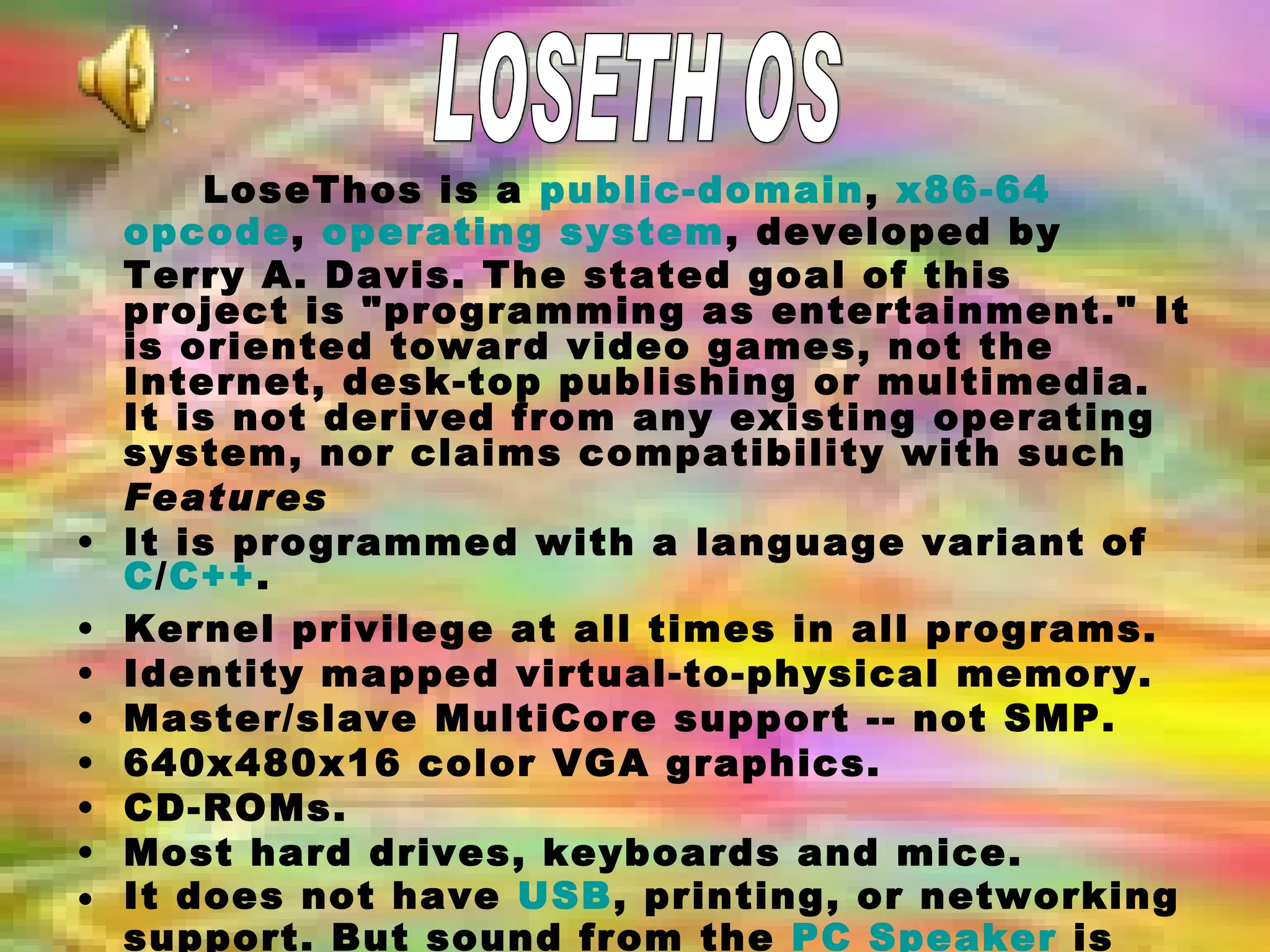 LoseThos is a  public-domain ,  x86-64   opcode ,  operating system , developed by Terry A. Davis. The stated goal of this project is &quot;programming as entertainment.&quot; It is oriented toward video games, not the Internet, desk-top publishing or multimedia. It is not derived from any existing operating system, nor claims compatibility with such   Features It is programmed with a language variant of  C / C++ . Kernel privilege at all times in all programs.  Identity mapped virtual-to-physical memory.  Master/slave MultiCore support -- not SMP.  640x480x16 color VGA graphics.  CD-ROMs.  Most hard drives, keyboards and mice.  It does not have  USB , printing, or networking support. But sound from the  PC Speaker  is available.  LOSETH OS 