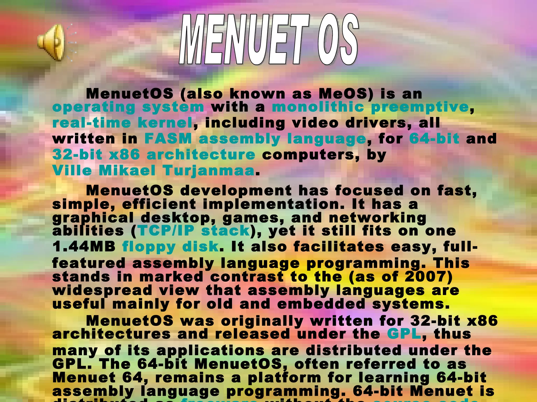MenuetOS (also known as MeOS) is an  operating system  with a  monolithic   preemptive ,  real-time   kernel , including video drivers, all written in  FASM   assembly language , for  64-bit  and  32-bit   x86 architecture  computers, by  Ville Mikael Turjanmaa . MenuetOS development has focused on fast, simple, efficient implementation. It has a graphical desktop, games, and networking abilities ( TCP/IP stack ), yet it still fits on one 1.44MB  floppy disk . It also facilitates easy, full-featured assembly language programming. This stands in marked contrast to the (as of 2007) widespread view that assembly languages are useful mainly for old and embedded systems. MenuetOS was originally written for 32-bit x86 architectures and released under the  GPL , thus many of its applications are distributed under the GPL. The 64-bit MenuetOS, often referred to as Menuet 64, remains a platform for learning 64-bit assembly language programming. 64-bit Menuet is distributed as  freeware  without the  source code  for core components. Menuet 64 works smoothly in  QEMU  which can emulate 64-bit machine atop a 32-bit machine. MENUET OS 