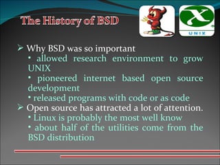 Why BSD was so important allowed research environment to grow UNIX  pioneered internet based open source development  released programs with code or as code  Open source has attracted a lot of attention.  Linux is probably the most well know about half of the utilities come from the BSD distribution 