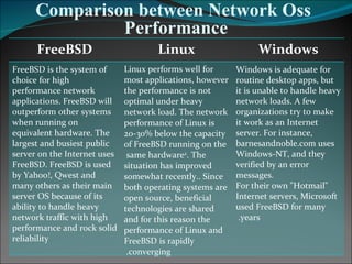 Comparison between Network Oss Performance Windows Linux FreeBSD Windows is adequate for routine desktop apps, but it is unable to handle heavy network loads. A few organizations try to make it work as an Internet server. For instance, barnesandnoble.com uses Windows-NT, and they verified by an error messages. For their own "Hotmail" Internet servers, Microsoft used FreeBSD for many years.  Linux performs well for most applications, however the performance is not optimal under heavy network load. The network performance of Linux is 20-30% below the capacity of FreeBSD running on the same hardware  2 . The situation has improved somewhat recently.. Since both operating systems are open source, beneficial technologies are shared and for this reason the performance of Linux and FreeBSD is rapidly converging.  FreeBSD is the system of choice for high performance network applications. FreeBSD will outperform other systems when running on equivalent hardware. The largest and busiest public server on the Internet uses FreeBSD. FreeBSD is used by Yahoo!, Qwest and many others as their main server OS because of its ability to handle heavy network traffic with high performance and rock solid reliability 