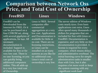 Comparison between Network Oss Price, and Total Cost of Ownership Windows Linux FreeBSD The server edition of Windows costs nearly $700. Even basic applications cost extra. Users often spend many thousands of dollars for programs that are included for free with Linux or FreeBSD. Documentation is expensive, and very little on-line documentation is provided. A license is required for every computer, which means delays and administrative overhead. The initial learning curve for simple administration tasks is smaller than with Unix, but it also requires a lot more work to keep the system running with any significant work load.  Linux is FREE. Several companies offer commercial aggregations at a very low cost. Applications and Documentation is available for little or no cost. There are no licensing restrictions, so Linux can be installed on as many systems as you like for no additional cost. Linux's total cost of ownership is very low.  FreeBSD can be downloaded from the Internet for FREE. Or it can be purchased on a four CDROM set, along with several gigabytes of applications, for $40. All necessary documentation is included. Support is available for free or for very low cost. There is no user licensing, so you can quickly bring additional computers online. This all adds up to a very low total cost of Ownership.  