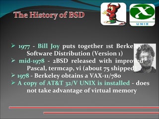 1977  -  Bill Joy  puts together 1st Berkeley  Software Distribution (Version 1) mid-1978  - 2BSD released with improved  Pascal, termcap, vi (about 75 shipped) 1978  - Berkeley obtains a VAX-11/780 A copy of AT&T 32/V UNIX is installed  - does  not take advantage of virtual memory 