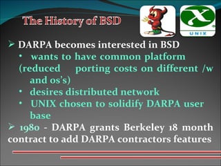 DARPA becomes interested in BSD wants to have common platform  (reduced  porting costs on different   /w  and os’s)  desires distributed network  UNIX chosen to solidify DARPA user   base  1980  - DARPA grants Berkeley 18 month contract to add DARPA contractors features 