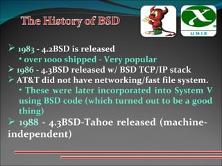 1983  - 4.2BSD is released over 1000 shipped - Very popular  1986  - 4.3BSD released w/ BSD TCP/IP stack AT&T did not have networking/fast file system. These were later incorporated into System V using BSD code (which turned out to be a good thing) 1988  - 4.3BSD-Tahoe released (machine- independent) 