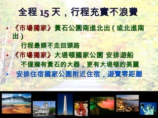 《市場獨家》 黃石公園南進北出 ( 或北進南出 ) 行程最順不走回頭路 《市場獨家》 大堤頓國家公園 安排遊船 不僅擁有黃石的大器，更有大堤頓的美麗  安排住宿國家公園附近住宿，遊覽零距離 全程 15 天，行程充實不浪費 