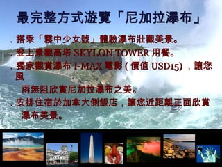 ． 搭乘「霧中少女號」體驗瀑布壯觀美景。 ．登上景觀高塔 SKYLON  TOWER 用餐。 ．獨家觀賞瀑布 I-MAX 電影 ( 價值 USD15) ，讓您風 雨無阻欣賞尼加拉瀑布之美。 ．安排住宿於加拿大側飯店，讓您近距離正面欣賞 瀑布美景。 最完整方式遊覽「尼加拉瀑布」 