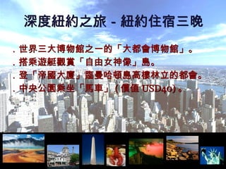 ．世界三大博物館之一的「大都會博物館」。 ．搭乘遊艇觀賞「自由女神像」島。 ．登「帝國大廈」臨曼哈頓島高樓林立的都會。 ．中央公園乘坐「馬車」 ( 價值 USD40) 。 深度紐約之旅－紐約住宿三晚 