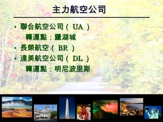 主力航空公司 聯合航空公司（ UA ） 轉運點：鹽湖城 長榮航空（ BR ） 達美航空公司（ DL ） 轉運點：明尼波里斯 